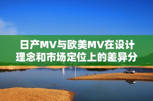 日产MV与欧美MV在设计理念和市场定位上的差异分析