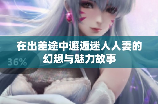 在出差途中邂逅迷人人妻的幻想与魅力故事