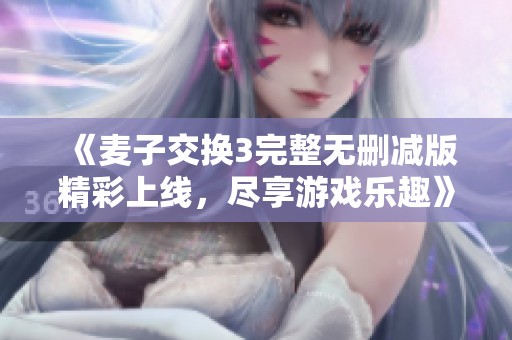《麦子交换3完整无删减版精彩上线，尽享游戏乐趣》