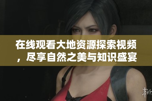 在线观看大地资源探索视频，尽享自然之美与知识盛宴