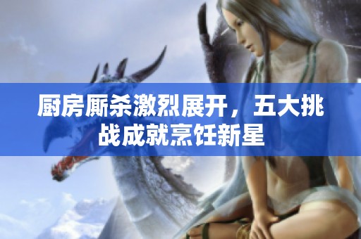 厨房厮杀激烈展开，五大挑战成就烹饪新星
