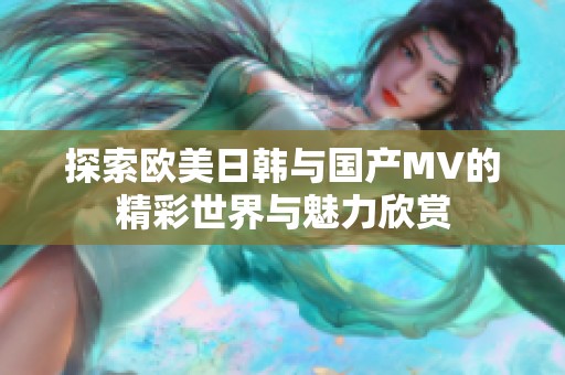 探索欧美日韩与国产MV的精彩世界与魅力欣赏
