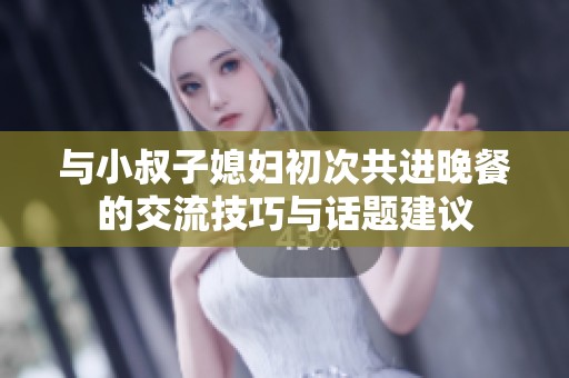 与小叔子媳妇初次共进晚餐的交流技巧与话题建议
