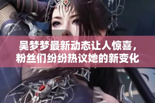 吴梦梦最新动态让人惊喜，粉丝们纷纷热议她的新变化