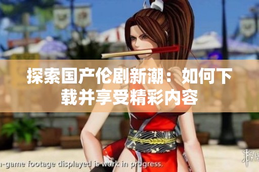 探索国产伦剧新潮：如何下载并享受精彩内容