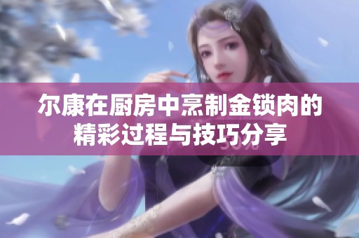 尔康在厨房中烹制金锁肉的精彩过程与技巧分享