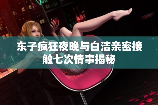 东子疯狂夜晚与白洁亲密接触七次情事揭秘
