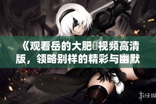 《观看岳的大肥坹视频高清版，领略别样的精彩与幽默》