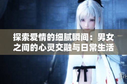 探索爱情的细腻瞬间：男女之间的心灵交融与日常生活