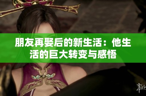 朋友再娶后的新生活：他生活的巨大转变与感悟