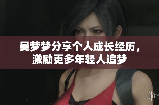 吴梦梦分享个人成长经历，激励更多年轻人追梦