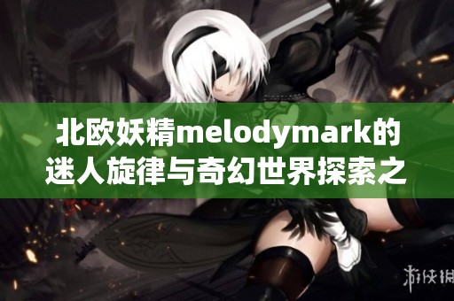 北欧妖精melodymark的迷人旋律与奇幻世界探索之旅