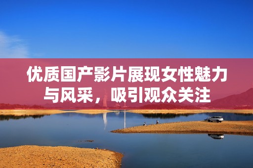 优质国产影片展现女性魅力与风采，吸引观众关注