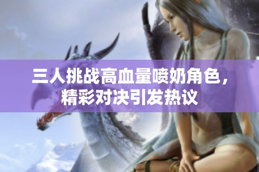 三人挑战高血量喷奶角色，精彩对决引发热议