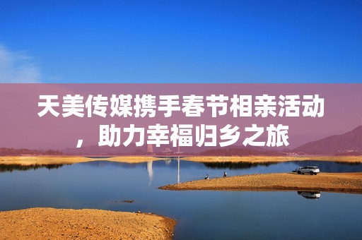 天美传媒携手春节相亲活动，助力幸福归乡之旅