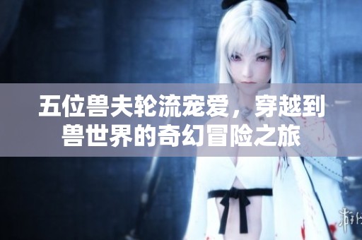 五位兽夫轮流宠爱，穿越到兽世界的奇幻冒险之旅