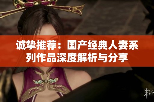 诚挚推荐：国产经典人妻系列作品深度解析与分享