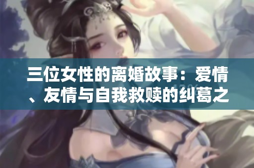 三位女性的离婚故事：爱情、友情与自我救赎的纠葛之路