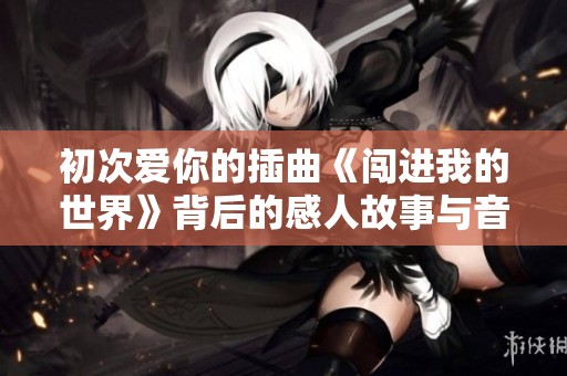 初次爱你的插曲《闯进我的世界》背后的感人故事与音乐情感解析