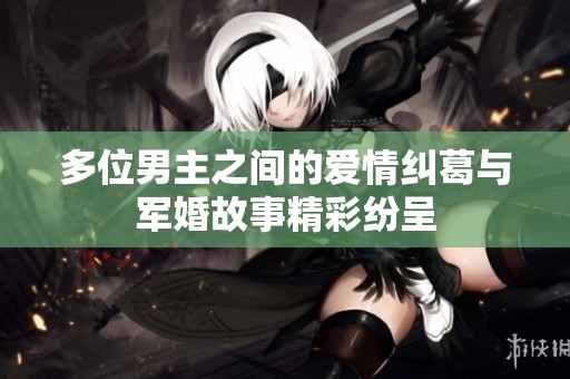 多位男主之间的爱情纠葛与军婚故事精彩纷呈