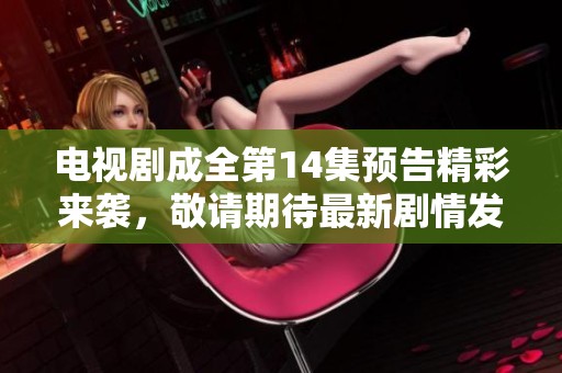 电视剧成全第14集预告精彩来袭，敬请期待最新剧情发展