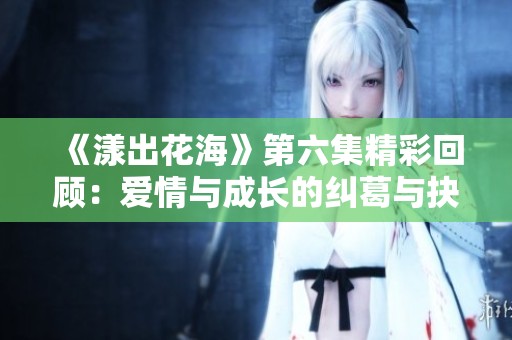 《漾出花海》第六集精彩回顾：爱情与成长的纠葛与抉择