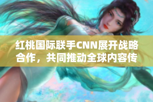 红桃国际联手CNN展开战略合作，共同推动全球内容传播