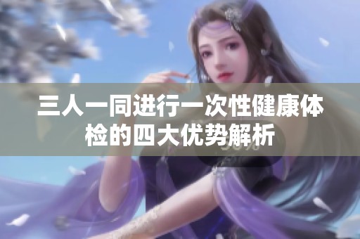 三人一同进行一次性健康体检的四大优势解析