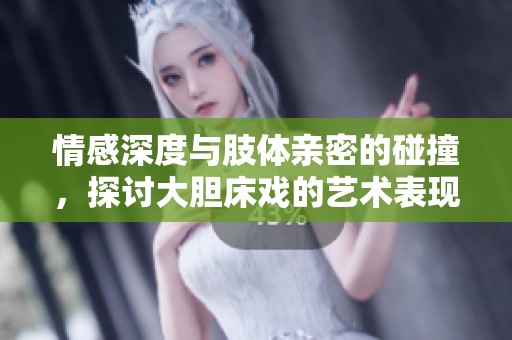 情感深度与肢体亲密的碰撞，探讨大胆床戏的艺术表现