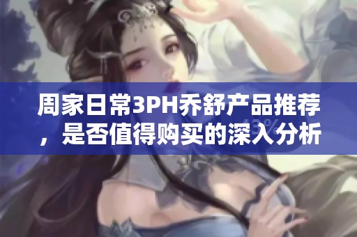 周家日常3PH乔舒产品推荐，是否值得购买的深入分析