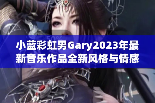 小蓝彩虹男Gary2023年最新音乐作品全新风格与情感探讨