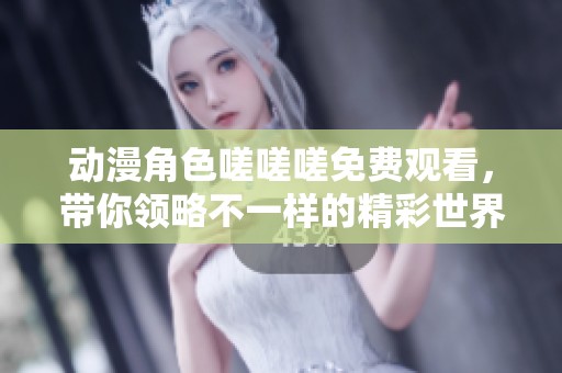 动漫角色嗟嗟嗟免费观看，带你领略不一样的精彩世界