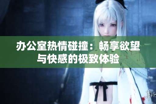 办公室热情碰撞：畅享欲望与快感的极致体验