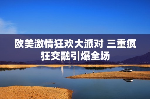欧美激情狂欢大派对 三重疯狂交融引爆全场