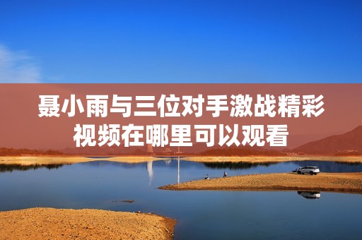 聂小雨与三位对手激战精彩视频在哪里可以观看