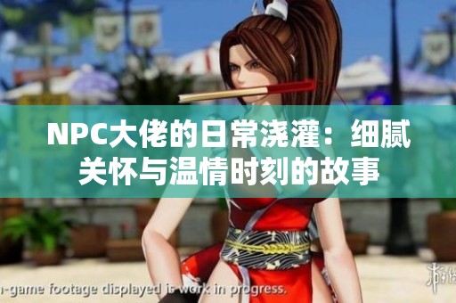 NPC大佬的日常浇灌：细腻关怀与温情时刻的故事