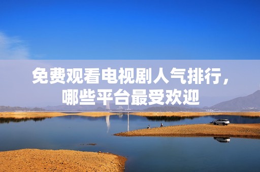 免费观看电视剧人气排行，哪些平台最受欢迎