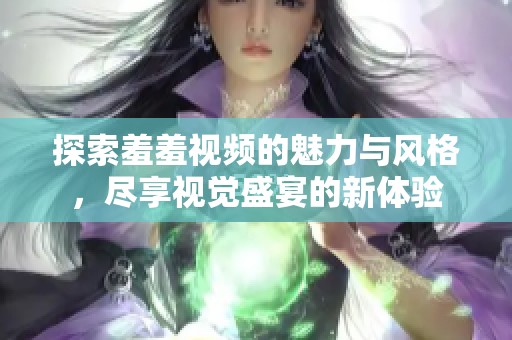 探索羞羞视频的魅力与风格，尽享视觉盛宴的新体验