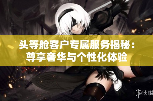 头等舱客户专属服务揭秘：尊享奢华与个性化体验