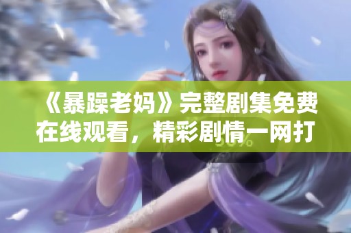 《暴躁老妈》完整剧集免费在线观看，精彩剧情一网打尽！