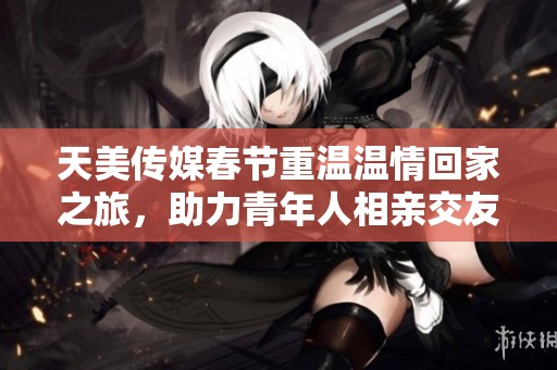 天美传媒春节重温温情回家之旅，助力青年人相亲交友
