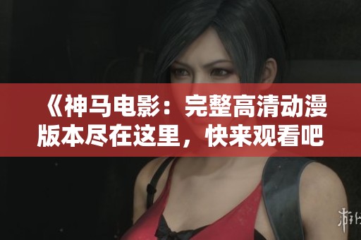 《神马电影：完整高清动漫版本尽在这里，快来观看吧！》