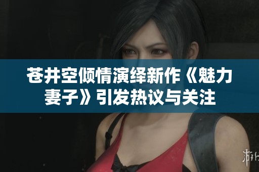 苍井空倾情演绎新作《魅力妻子》引发热议与关注
