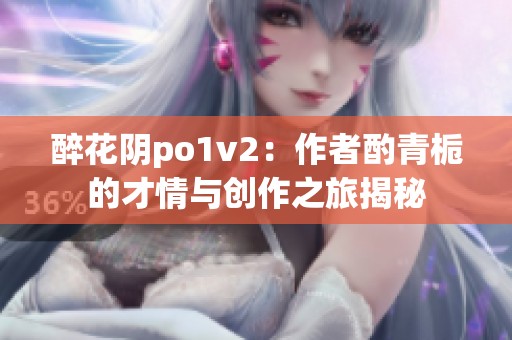 醉花阴po1v2：作者酌青栀的才情与创作之旅揭秘