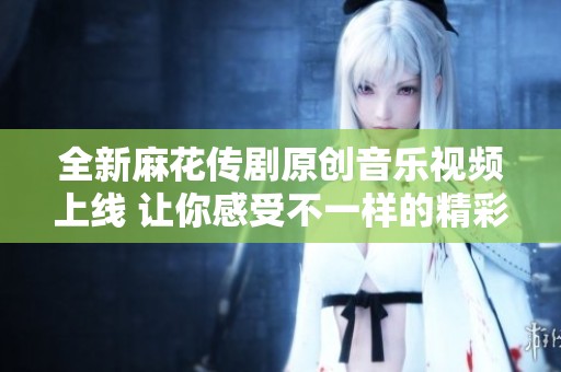 全新麻花传剧原创音乐视频上线 让你感受不一样的精彩