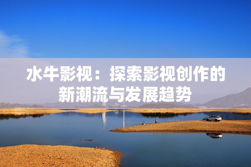 水牛影视：探索影视创作的新潮流与发展趋势