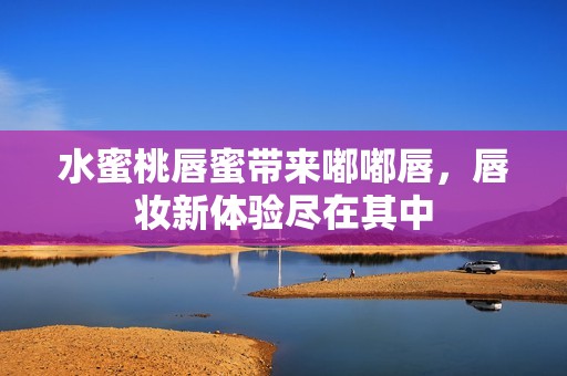 水蜜桃唇蜜带来嘟嘟唇，唇妆新体验尽在其中