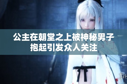 公主在朝堂之上被神秘男子抱起引发众人关注
