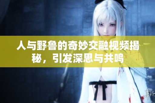 人与野鲁的奇妙交融视频揭秘，引发深思与共鸣