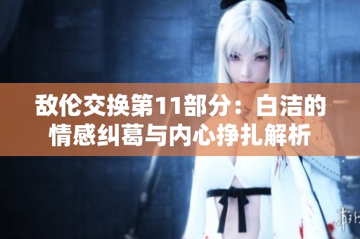 敌伦交换第11部分：白洁的情感纠葛与内心挣扎解析
